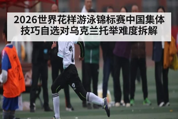 2026世界花样游泳锦标赛中国集体技巧自选对乌克兰托举难度拆解