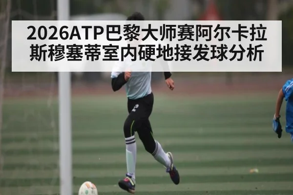 2026ATP巴黎大师赛阿尔卡拉斯穆塞蒂室内硬地接发球分析